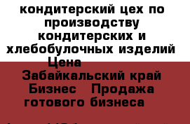 кондитерский цех по производству кондитерских и хлебобулочных изделий  › Цена ­ 2 260 000 - Забайкальский край Бизнес » Продажа готового бизнеса   